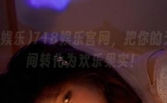 718娱乐官网，把你的无聊瞬间转化为欢乐果实！