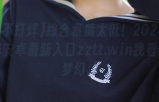 综合素质太低！2025黑料不打烊安卓最新入口zztt.win我看了感觉梦幻。